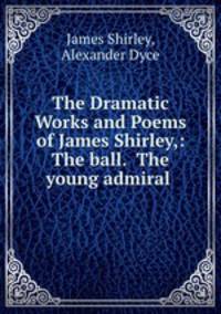 The Dramatic Works and Poems of James Shirley,: The ball. The young admiral .