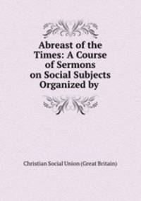 Abreast of the Times: A Course of Sermons on Social Subjects Organized by .