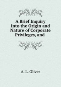 A Brief Inquiry Into the Origin and Nature of Corporate Privileges, and .