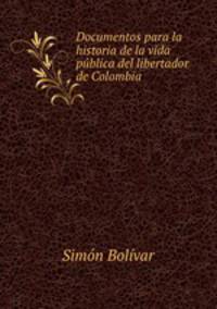 Documentos para la historia de la vida publica del libertador de Colombia .