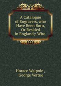 A Catalogue of Engravers, who Have Been Born, Or Resided in England;: Who .