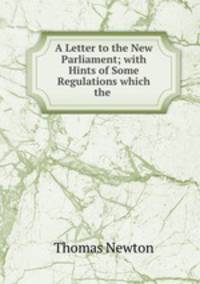A Letter to the New Parliament; with Hints of Some Regulations which the .