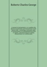 A manual of antropometry; or, A guideto the physical examination and measurement of the human body : containing a systematic table of measurements, an anthropometrical chart or register, and instructions for making measurement on a uniform plan