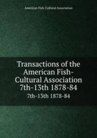 Transactions of the American Fish-Cultural Association. 7th-13th 1878-84