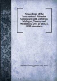 Proceedings of the International Fisheries Conference held at Detroit, Michigan, Tuesday and Wednesday, Dec. 20 and 21, 1892 microform