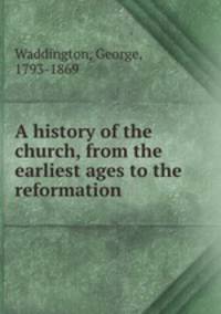 A history of the church, from the earliest ages to the reformation