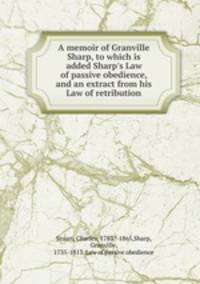 A memoir of Granville Sharp, to which is added Sharp`s Law of passive obedience, and an extract from his Law of retribution
