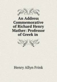 An Address Commemorative of Richard Henry Mather: Professor of Greek in .