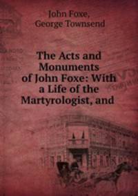 The Acts and Monuments of John Foxe: With a Life of the Martyrologist, and .
