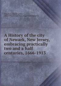 A History of the city of Newark, New Jersey, embracing practically two and a half centuries, 1666-1913