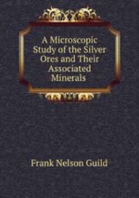 A Microscopic Study of the Silver Ores and Their Associated Minerals .