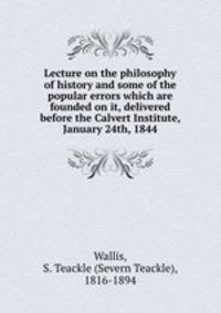 Lecture on the philosophy of history and some of the popular errors which are founded on it, delivered before the Calvert Institute, January 24th, 1844