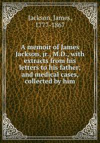 A memoir of James Jackson, jr., M.D., with extracts from his letters to his father; and medical cases, collected by him