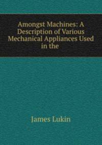 Amongst Machines: A Description of Various Mechanical Appliances Used in the .