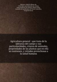 Agricultura general : que trata de la labranza del campo y sus particularidades, crianza de animales, propriedades de las plantas que en ella se contienen, y virtudes provechosas a la salud humana