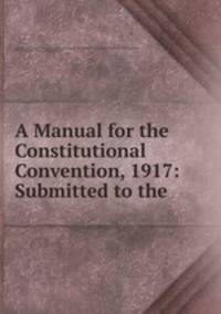 A Manual for the Constitutional Convention, 1917: Submitted to the .