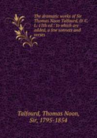The dramatic works of Sir Thomas Noon Talfourd, D. C. L. 11th ed.: to which are added, a few sonnets and verses
