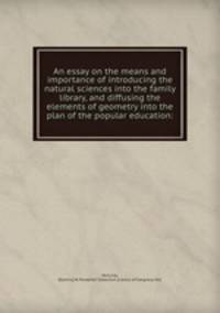 An essay on the means and importance of introducing the natural sciences into the family library, and diffusing the elements of geometry into the plan of the popular education: