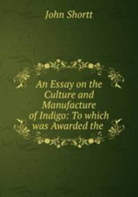 An Essay on the Culture and Manufacture of Indigo: To which was Awarded the .
