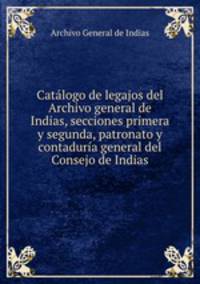 Catalogo de legajos del Archivo general de Indias, secciones primera y segunda, patronato y contaduria general del Consejo de Indias