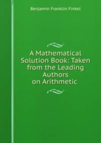 A Mathematical Solution Book: Taken from the Leading Authors on Arithmetic .