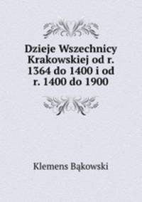 Dzieje Wszechnicy Krakowskiej od r. 1364 do 1400 i od r. 1400 do 1900