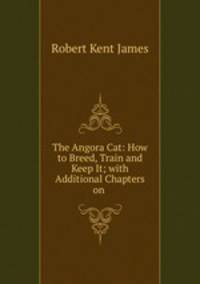 The Angora Cat: How to Breed, Train and Keep It; with Additional Chapters on .
