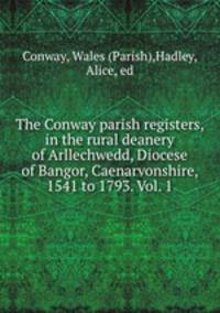 The Conway parish registers, in the rural deanery of Arllechwedd, Diocese of Bangor, Caenarvonshire, 1541 to 1793. Vol. 1