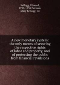 A new monetary system: the only means of securing the respective rights of labor and property, and of protecting the public from financial revulsions