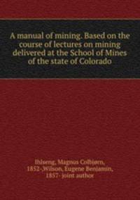 A manual of mining. Based on the course of lectures on mining delivered at the School of Mines of the state of Colorado