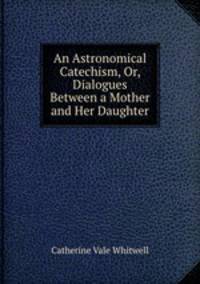 An Astronomical Catechism, Or, Dialogues Between a Mother and Her Daughter