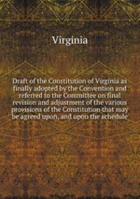 Draft of the Constitution of Virginia as finally adopted by the Convention and referred to the Committee on final revision and adjustment of the various provisions of the Constitution that may be agreed upon, and upon the schedule