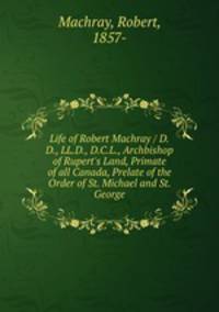 Life of Robert Machray / D.D., LL.D., D.C.L., Archbishop of Rupert