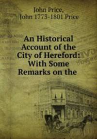 An Historical Account of the City of Hereford: With Some Remarks on the .