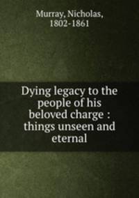 Dying legacy to the people of his beloved charge : things unseen and eternal