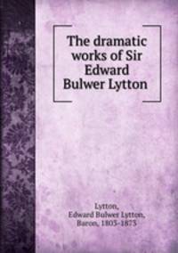 The dramatic works of Sir Edward Bulwer Lytton