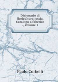 Dizionario di floricultura: ossia, Catalogo alfabetico ., Volume 1
