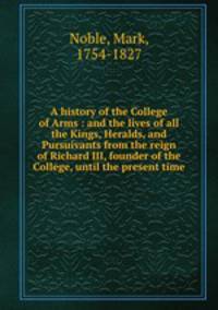 A history of the College of Arms : and the lives of all the Kings, Heralds, and Pursuivants from the reign of Richard III, founder of the College, until the present time