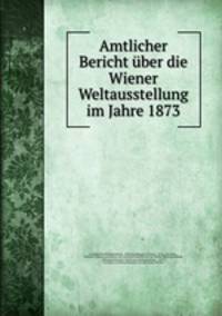 Amtlicher Bericht ber die Wiener Weltausstellung im Jahre 1873