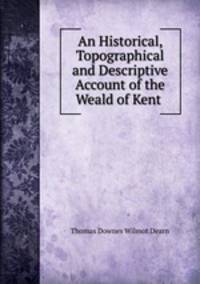 An Historical, Topographical and Descriptive Account of the Weald of Kent .
