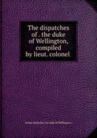 The dispatches of . the duke of Wellington, compiled by lieut. colonel .