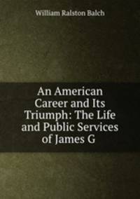 An American Career and Its Triumph: The Life and Public Services of James G .