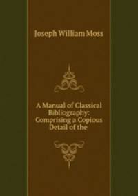A Manual of Classical Bibliography: Comprising a Copious Detail of the .