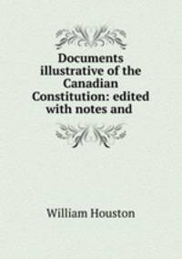 Documents illustrative of the Canadian Constitution: edited with notes and .