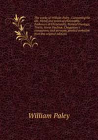 The works of William Paley . Containing his life, Moral and political philosophy, Evidences of Christianity, Natural theology, Tracts, Hor? Paulin?, Clergyman