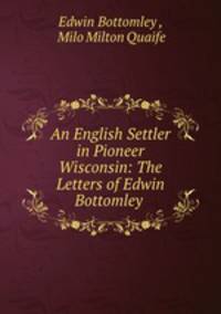 An English Settler in Pioneer Wisconsin: The Letters of Edwin Bottomley .