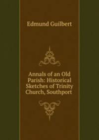 Annals of an Old Parish: Historical Sketches of Trinity Church, Southport .