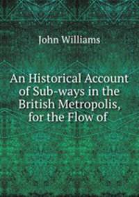 An Historical Account of Sub-ways in the British Metropolis, for the Flow of .