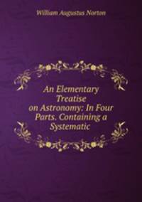 An Elementary Treatise on Astronomy: In Four Parts. Containing a Systematic .