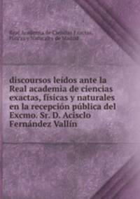 discoursos leidos ante la Real academia de ciencias exactas, fisicas y naturales en la recepcion publica del Excmo. Sr. D. Acisclo Fernandez Vallin